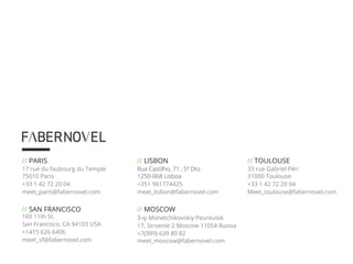 // LISBON 
Rua Castilho, 71 , 5º Dto 
1250-068 Lisboa 
+351 961774425 
meet_lisbon@fabernovel.com 
// MOSCOW 
3-iy Monetchikovskiy Peureulok 
17, Stroenie 2 Moscow 11054 Russia 
+7(999) 639 80 82 
meet_moscow@fabernovel.com 
// PARIS 
17 rue du faubourg du Temple 
75010 Paris 
+33 1 42 72 20 04 
meet_paris@fabernovel.com 
// SAN FRANCISCO 
169 11th St. 
San Francisco, CA 94103 USA 
+1415 626 6406 
meet_sf@fabernovel.com 
// TOULOUSE 
33 rue Gabriel Péri 
31000 Toulouse 
+33 1 42 72 20 04 
Meet_toulouse@fabernovel.com 
