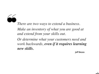 36 
There are two ways to extend a business. ! 
Make an inventory of what you are good at 
and extend from your skills out. ! 
Or determine what your customers need and 
work backwards, even if it requires learning 
new skills.! 
Jeff Bezos 
 