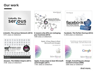 See also… 
Facebook, The Perfect Startup (2012) 
6 365k views on Slideshare 
6 reasons why APIs are reshaping 
your business (2013) 
104k views on Slideshare 
Linkedin, The serious Network (2013) 
197k views on Slideshare 
••• 
mazon.com 
THE HIDDEN EMPIRE 
Three digital engines to reshape 
and dominate retail 
Amazon, The Hidden Empire (2011) 
918k views on Slideshare 
Everything you always wanted to know 
about Google…But were afraid to ask 
Paris, December 2008 
Google, Everything you always 
wanted to know (2008) 
540k views on Slideshare 
And more.! 
Apple: 8 Easy Steps to Beat 
Microsoft (and Google) 
Paris, September 2010 
Apple, 8 easy steps to beat Microsoft 
(and Google) (2011) 
179k views on Slideshare 
 