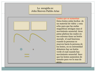 La escogida es:
John Steeven Patiño Arias
Lentes que se aumentan
Estos lentes están hechos de
un material de vidrio y esta
echo para que las ondas
magnéticas atraigan mas el
movimiento sensorial. tiene
patas platicas las cuales en
sus extremo tiene un botón
morado el cual funciona
cuando la personas se
mueven hacia la persona de
los lentes, en su extremidad
delantera hay un botón
verde el cual cuando hay
movimiento sensorial hace
que los lentes aumenten de
tamaño para ver lo mas de
serca.
 