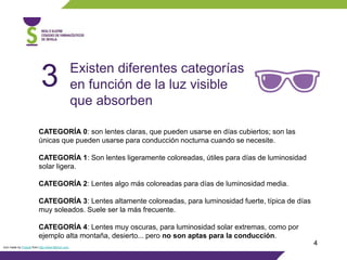 4Icon made by Freepik from http://www.flaticon.com
Existen diferentes categorías
en función de la luz visible
que absorben
3
CATEGORÍA 0: son lentes claras, que pueden usarse en días cubiertos; son las
únicas que pueden usarse para conducción nocturna cuando se necesite.
CATEGORÍA 1: Son lentes ligeramente coloreadas, útiles para días de luminosidad
solar ligera.
CATEGORÍA 2: Lentes algo más coloreadas para días de luminosidad media.
CATEGORÍA 3: Lentes altamente coloreadas, para luminosidad fuerte, típica de días
muy soleados. Suele ser la más frecuente.
CATEGORÍA 4: Lentes muy oscuras, para luminosidad solar extremas, como por
ejemplo alta montaña, desierto... pero no son aptas para la conducción.
 