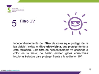 6
Independientemente del filtro de color (que protege de la
luz visible), existe el filtro ultravioleta, que protege frente a
esta radiación. Este filtro no necesariamente va asociado a
color en la lente; de hecho existen gafas correctoras
incoloras tratadas para proteger frente a la radiación UV.
Filtro UV
5
Icon made by Freepik from http://www.flaticon.com
 