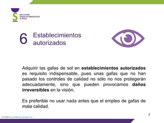 7
Adquirir las gafas de sol en establecimientos autorizados
es requisito indispensable, pues unas gafas que no han
pasado los controles de calidad no sólo no nos protegerán
adecuadamente, sino que pueden provocarnos daños
irreversibles en la visión.
Es preferible no usar nada antes que el empleo de gafas de
mala calidad.
Establecimientos
autorizados6
Icon made by Freepik from http://www.flaticon.com
 