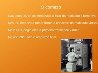 O comezo
Nos anos ´50 xa se comezaba a falar da realidade alternativa.
Nos ´80 empeza a tomar forma o concepto de realidade virtual.
No 2000 Google crea a primeira “realidade virtual”.
No ano 2010 ven o empuxón final.
 