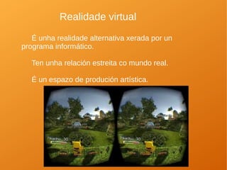 Realidade virtual
É unha realidade alternativa xerada por un
programa informático.
Ten unha relación estreita co mundo real.
É un espazo de produción artística.
 