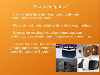 As novas “gafas”
Hay variados tipos de gafas, como poden ser
monoculares ou binoculares.
Gafas de realidade virtual ou de realidade aumentada.
Entre as de realidade virtual podemos destacar
tres tipo, con procesador, sen procesador ou autónomas.
Son moitas as multinacionais
que apostan por este mercado,
como Samsung ou Google.
 