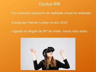 Oculus Rift
Foi a primeira expresión da realidade virtual na realidade.
Creada por Palmer Luckey no ano 2010.
Lograba un ángulo de 90º de visión, nunca visto antes.
 