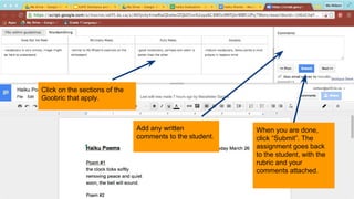Click on the sections of the
Goobric that apply.
Add any written
comments to the student.
When you are done,
click “Submit”. The
assignment goes back
to the student, with the
rubric and your
comments attached.
 