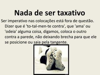 Nada de ser taxativo
Ser imperativo nas colocações está fora de questão.
Dizer que é 'to-tal-men-te contra', que 'ama' ou
'odeia' alguma coisa, digamos, coloca o outro
contra a parede, não deixando brecha para que ele
se posicione ou saia pela tangente.
 