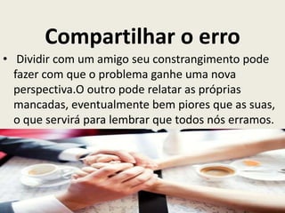 Compartilhar o erro
• Dividir com um amigo seu constrangimento pode
fazer com que o problema ganhe uma nova
perspectiva.O outro pode relatar as próprias
mancadas, eventualmente bem piores que as suas,
o que servirá para lembrar que todos nós erramos.
 