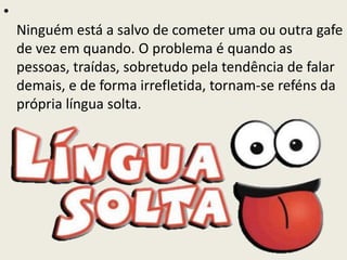•
Ninguém está a salvo de cometer uma ou outra gafe
de vez em quando. O problema é quando as
pessoas, traídas, sobretudo pela tendência de falar
demais, e de forma irrefletida, tornam-se reféns da
própria língua solta.
 