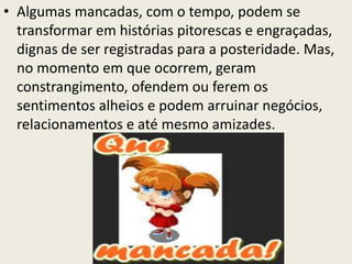 • Algumas mancadas, com o tempo, podem se
transformar em histórias pitorescas e engraçadas,
dignas de ser registradas para a posteridade. Mas,
no momento em que ocorrem, geram
constrangimento, ofendem ou ferem os
sentimentos alheios e podem arruinar negócios,
relacionamentos e até mesmo amizades.
 