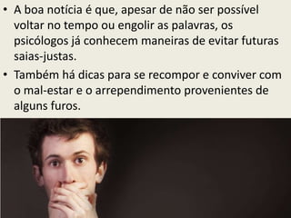 • A boa notícia é que, apesar de não ser possível
voltar no tempo ou engolir as palavras, os
psicólogos já conhecem maneiras de evitar futuras
saias-justas.
• Também há dicas para se recompor e conviver com
o mal-estar e o arrependimento provenientes de
alguns furos.
 