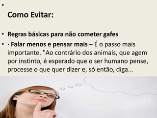 •
Como Evitar:
• Regras básicas para não cometer gafes
• · Falar menos e pensar mais – É o passo mais
importante. "Ao contrário dos animais, que agem
por instinto, é esperado que o ser humano pense,
processe o que quer dizer e, só então, diga...
 