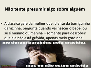 Não tente presumir algo sobre alguém
• A clássica gafe da mulher que, diante da barriguinha
da vizinha, pergunta quando vai nascer o bebê, ou
se é menino ou menina – somente para descobrir
que ela não está grávida, apenas meio gordinha.
 