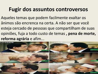 Fugir dos assuntos controversos
Aqueles temas que podem facilmente exaltar os
ânimos são encrenca na certa. A não ser que você
esteja cercado de pessoas que compartilham de suas
opiniões, fuja a todo custo de temas , pena de morte,
reforma agrária e afim...
 