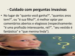 · Cuidado com perguntas invasivas
• No lugar de "quanto você ganha?", "quantos anos
tem?", ou "é sua filha?", é melhor optar por
comentários abertos e elogiosos (respectivamente:
"é uma profissão interessante, né?", "seu vestido é
fantástico" e "que menina linda").
 