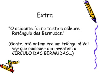 Extra "O acidente foi no triste e célebre Retângulo das Bermudas." (Gente, até ontem era um triângulo! Vai ver que qualquer dia inventem o  CÍRCULO DAS BERMUDAS...)  
