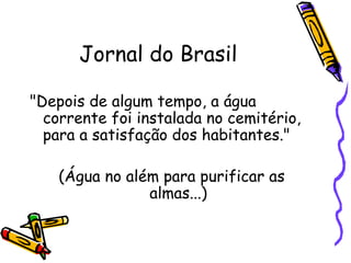 Jornal do Brasil "Depois de algum tempo, a água corrente foi instalada no cemitério,  para a satisfação dos habitantes."  (Água no além para purificar as  almas...)  