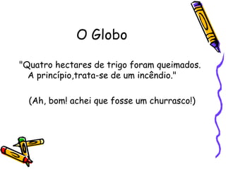 O Globo "Quatro hectares de trigo foram queimados. A princípio,trata-se de um incêndio."  (Ah, bom! achei que fosse um churrasco!) 
