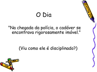 O Dia "Na chegada da polícia, o cadáver se encontrava rigorosamente imóvel."  (Viu como ele é disciplinado?) 