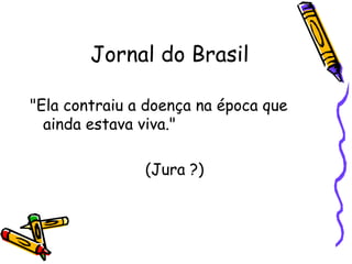 Jornal do Brasil "Ela contraiu a doença na época que ainda estava viva."  (Jura ?) 