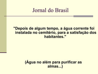 Jornal do Brasil "Depois de algum tempo, a água corrente foi instalada no cemitério, para a satisfação dos habitantes."  (Água no além para purificar as  almas...)  