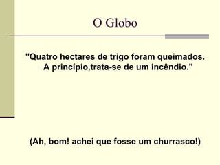 O Globo "Quatro hectares de trigo foram queimados. A princípio,trata-se de um incêndio."  (Ah, bom! achei que fosse um churrasco!) 