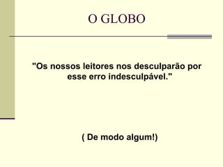O GLOBO "Os nossos leitores nos desculparão por esse erro indesculpável."  ( De modo algum!)  