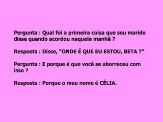 Pergunta : Qual foi a primeira coisa que seu marido disse quando acordou naquela manhã ? Resposta : Disse, “ONDE É QUE EU ESTOU, BETA ?” Pergunta : E porque é que você se aborreceu com isso ? Resposta : Porque o meu nome é CÉLIA. 
