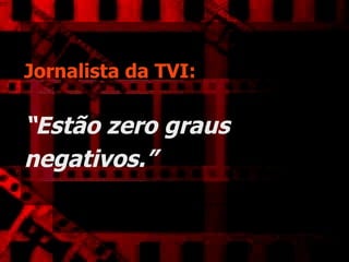 Jornalista da TVI:   “Estão zero graus negativos.”   