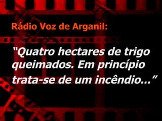 Rádio Voz de Arganil:   “Quatro hectares de trigo queimados. Em princípio trata-se de um incêndio...”   