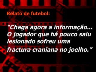 Relato de futebol:   “Chega agora a informação... O jogador que há pouco saiu lesionado sofreu uma fractura craniana no joelho.”   