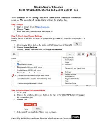 Google Apps for Education
             Steps for Uploading, Sharing, and Making Copy of Files

	
  
These directions are for sharing a document so that others can make a copy to write
notes on. The students will not be able to write on the original file.

Step 1 - Login
   1 Login to Google Drive at https://hcpss.me.
   2 Choose Private.
   3 Enter your computer username and password.

Step 2 - Check Your Upload Settings
In order for you to edit your document in google drive, you need to convert it to the google docs
format.

       1   When in your drive, click on the arrow next to the gear icon on top right.
       2   Choose Upload Settings.
       3   Choose Convert uploaded files to Google Docs format.




Step 3 - Uploading Already Created Files
   1 Go to Drive.
   2 Click on the small disc drive icon that is to the right of the “CREATE” button in the upper
       left corner of screen.
   3 Choose Files.




       4   In the search box locate the File on your computer.


Created	
  by	
  Mel	
  McNamara	
  –Howard	
  County	
  Schools	
  –	
  Creative	
  Commons	
     	
  
 