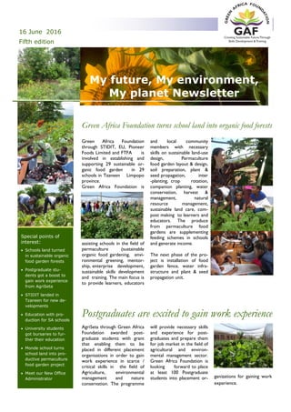 My future, My environment,
My planet Newsletter
Green Africa Foundation
through STIDIT, EU, Pioneer
Foods Limited and FTFA is
involved in establishing and
supporting 29 sustainable or-
ganic food garden in 29
schools in Tzaneen Limpopo
province.
Green Africa Foundation is
assisting schools in the field of
permaculture (sustainable
organic food gardening, envi-
ronmental greening, mentor-
ship, enterprise development,
sustainable skills development
and training. The main focus is
to provide learners, educators
and local community
members with necessary
skills on sustainable land-use
design, Permaculture
food garden layout & design,
soil preparation, plant &
seed propagation, inter
-planting, crop rotation,
companion planting, water
conservation, harvest &
management, natural
resource management,
sustainable land care, com-
post making to learners and
educators. The produce
from permaculture food
gardens are supplementing
feeding schemes in schools
and generate income.
The next phase of the pro-
ject is installation of food
garden fence, water infra-
structure and plant & seed
propagation unit.
Green Africa Foundation turns school land into organic food forests
AgriSeta through Green Africa
Foundation awarded post-
graduate students with grant
that enabling them to be
placed in different placement
organisations in order to gain
work experience in scarce /
critical skills in the field of
Agriculture, environmental
management and nature
conservation. The programme
will provide necessary skills
and experience for post-
graduates and prepare them
for job market in the field of
agricultural and environ-
mental management sector.
Green Africa Foundation is
looking forward to place
at least 100 Postgraduate
students into placement or- ganizations for gaining work
experience.
Postgraduates are excited to gain work experience
16 June 2016
Fifth edition
Inside Story 2
Inside Story 2
Inside Story 2
Inside Story 3
Inside Story 4
Inside Story 5
Inside Story 6
Feed the Nation and conserve
natural Resources.
Special points of
interest:
 Schools land turned
in sustainable organic
food garden forests
 Postgraduate stu-
dents got a boost to
gain work experience
from AgriSeta
 STIDIT landed in
Tzaneen for new de-
velopments
 Education with pro-
duction for SA schools
 University students
got bursaries to fur-
ther their education
 Monde school turns
school land into pro-
ductive permaculture
food garden project
 Meet our New Office
Administrator
 