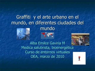 Graffiti  y el arte urbano en el mundo, en diferentes ciudades del mundo Alba Emilce Gaviria M Medica salubrista, bioenergética Curso de entornos virtuales OEA, marzo de 2010 