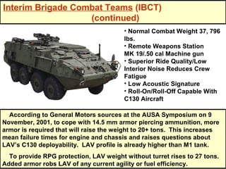 Interim Brigade Combat Teams (IBCT)
                   (continued)
                                        • Normal Combat Weight 37, 796
                                        lbs.
                                        • Remote Weapons Station
                                        MK 19/.50 cal Machine gun
                                        • Superior Ride Quality/Low
                                        Interior Noise Reduces Crew
                                        Fatigue
                                        • Low Acoustic Signature
                                        • Roll-On/Roll-Off Capable With
                                        C130 Aircraft

  According to General Motors sources at the AUSA Symposium on 9
November, 2001, to cope with 14.5 mm armor piercing ammunition, more
armor is required that will raise the weight to 20+ tons. This increases
mean failure times for engine and chassis and raises questions about
LAV’s C130 deployability. LAV profile is already higher than M1 tank.
  To provide RPG protection, LAV weight without turret rises to 27 tons.
Added armor robs LAV of any current agility or fuel efficiency.
 