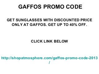 GAFFOS PROMO CODE

  GET SUNGLASSES WITH DISCOUNTED PRICE
    ONLY AT GAFFOS. GET UP TO 40% OFF.



              CLICK LINK BELOW



http://shopatmosphere.com/gaffos-promo-code-2013
                        /
 