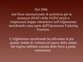 Dal 2006  una forza internazionale di assistenza per la sicurezze (ISAF) della NATO iniziò a rimpiazzare truppe statunitensi nell'Afghanistan meridionale come parte dell'Operazione Enduring Freedom. L'Afghanistan meridionale ha affrontato la più grande ondata di violenza nel paese dalla caduta del regime talebano causata dalle forze a guida statunitense  