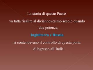La storia di questo Paese va fatta risalire al diciannovesimo secolo quando due potenze, Inghilterra e Russia si contendevano il controllo di questa porta d’ingresso all’India 