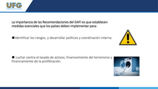La importancia de las Recomendaciones del GAFI es que establecen
medidas esenciales que los países deben implementar para:
◼Identificar los riesgos, y desarrollar políticas y coordinación interna.
◼ Luchar contra el lavado de activos; financiamiento del terrorismo y
financiamiento de la proliferación.
 