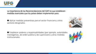 La importancia de las Recomendaciones del GAFI es que establecen
medidas esenciales que los países deben implementar para:
◼ Aplicar medidas preventivas para el sector financiero y otros
sectores designados.
◼ Establecer poderes y responsabilidades (por ejemplo. autoridades
investigativas, de orden público y de supervisión) y otras medidas
institucionales.
 