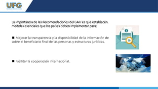 La importancia de las Recomendaciones del GAFI es que establecen
medidas esenciales que los países deben implementar para:
◼ Mejorar la transparencia y la disponibilidad de la información de
sobre el beneficiario final de las personas y estructuras jurídicas.
◼ Facilitar la cooperación internacional.
 