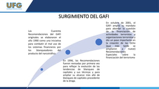 SURGIMIENTO DEL GAFI
Las Cuarenta
Recomendaciones del GAFI
originales se elaboraron el
año 1990 como una iniciativa
para combatir el mal uso de
los sistemas financieros por
los blanqueadores del
producto del narcotráfico
En 1996, las Recomendaciones
fueron revisadas por primera vez
para reflejar la evolución de las
tendencias de blanqueo de
capitales y sus técnicas y para
ampliar su alcance más allá de
blanqueo de capitales procedente
de la droga.
En octubre de 2001, el
GAFI amplió su mandato
para abordar la cuestión
de la financiación de
actividades terroristas y
organizaciones terroristas y
dio un paso importante en
la creación de las Ocho
(que más tarde se
ampliaron a nueve)
Recomendaciones
Especiales sobre la
financiación del terrorismo
 