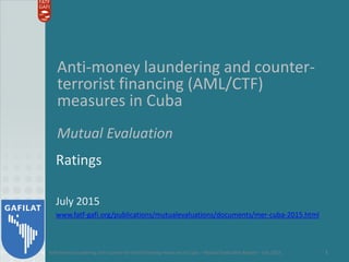 Anti-money laundering and counter-terrorist financing measures in Cuba – Mutual Evaluation Report – July 2015 1
Anti-money laundering and counter-
terrorist financing (AML/CTF)
measures in Cuba
Mutual Evaluation
Ratings
July 2015
www.fatf-gafi.org/publications/mutualevaluations/documents/mer-cuba-2015.html
 