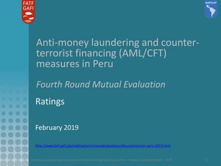 Anti-money laundering and counter-terrorist financing measures in Peru – Mutual Evaluation Report - 2018 1
Anti-money laundering and counter-
terrorist financing (AML/CFT)
measures in Peru
Fourth Round Mutual Evaluation
Ratings
February 2019
http://www.fatf-gafi.org/publications/mutualevaluations/documents/mer-peru-2019.html
 