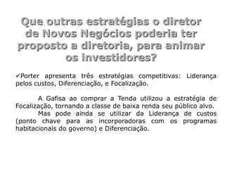 Que outras estratégias o diretor
 de Novos Negócios poderia ter
proposto a diretoria, para animar
        os investidores?
Porter apresenta três estratégias competitivas: Liderança
pelos custos, Diferenciação, e Focalização.

       A Gafisa ao comprar a Tenda utilizou a estratégia de
Focalização, tornando a classe de baixa renda seu público alvo.
       Mas pode ainda se utilizar da Liderança de custos
(ponto chave para as incorporadoras com os programas
habitacionais do governo) e Diferenciação.
 