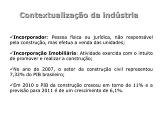 Contextualização da indústria

Incorporador: Pessoa física ou jurídica, não responsável
pela construção, mas efetua a venda das unidades;

Incorporação Imobiliária: Atividade exercida com o intuito
de promover e realizar a construção;

No ano de 2007, o setor da construção civil representou
7,32% do PIB brasileiro;

Em 2010 o PIB da construção cresceu em torno de 11% e a
previsão para 2011 é de um crescimento de 6,1%.
 