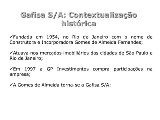 Gafisa S/A: Contextualização
              histórica
Fundada em 1954, no Rio de Janeiro com o nome de
Construtora e Incorporadora Gomes de Almeida Fernandes;

Atuava nos mercados imobiliários das cidades de São Paulo e
Rio de Janeiro;

Em 1997 a GP Investimentos compra participações na
empresa;

A Gomes de Almeida torna-se a Gafisa S/A;
 