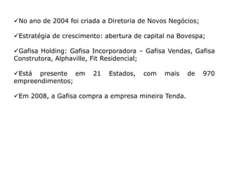 No ano de 2004 foi criada a Diretoria de Novos Negócios;

Estratégia de crescimento: abertura de capital na Bovespa;

Gafisa Holding: Gafisa Incorporadora – Gafisa Vendas, Gafisa
Construtora, Alphaville, Fit Residencial;

Está presente em       21   Estados,   com   mais   de     970
empreendimentos;

Em 2008, a Gafisa compra a empresa mineira Tenda.
 